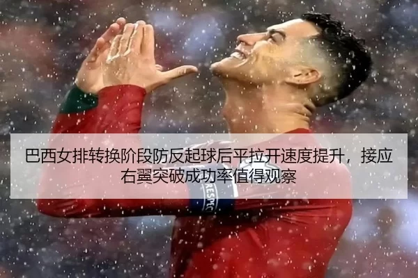 巴西女排转换阶段防反起球后平拉开速度提升，接应右翼突破成功率值得观察